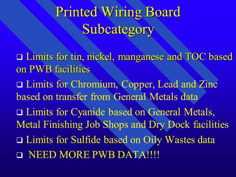 Printed Wiring Board Subcategory q q Existing source limits based on Option 2 q q Proposed limits for: 8 metals Cyanide/Amenable Cyanide Sulfide Organics Control Option TSS and O&G (directs only) q q No flow cutoff exclusion for indirects