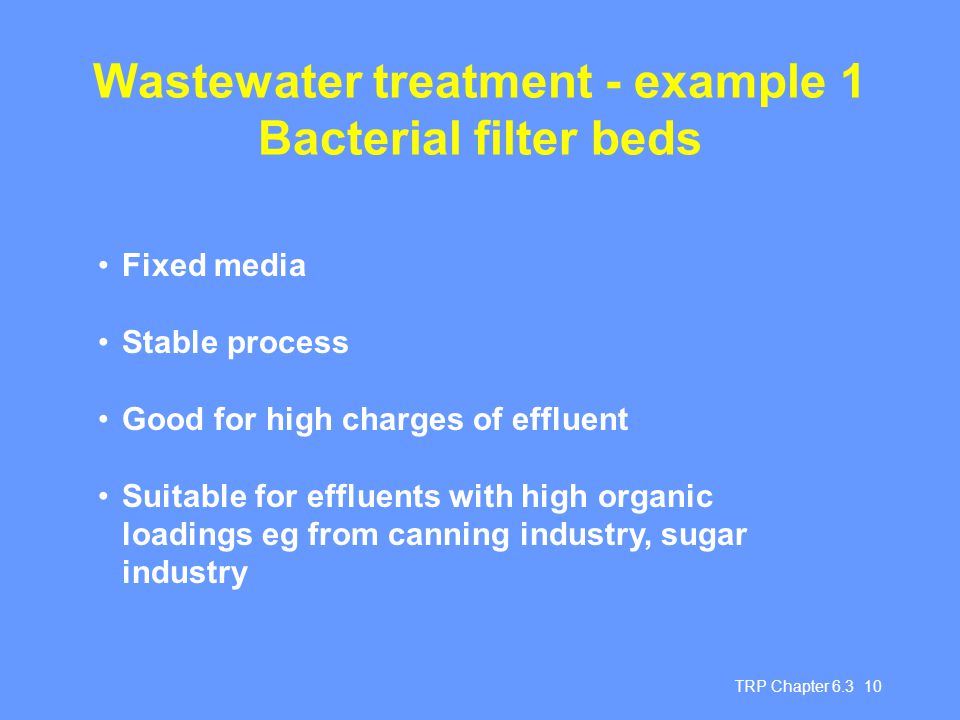 TRP Chapter Wastewater treatment - example 1 Bacterial filter beds Fixed media Stable process Good for high charges of effluent Suitable for effluents with high organic loadings eg from canning industry, sugar industry