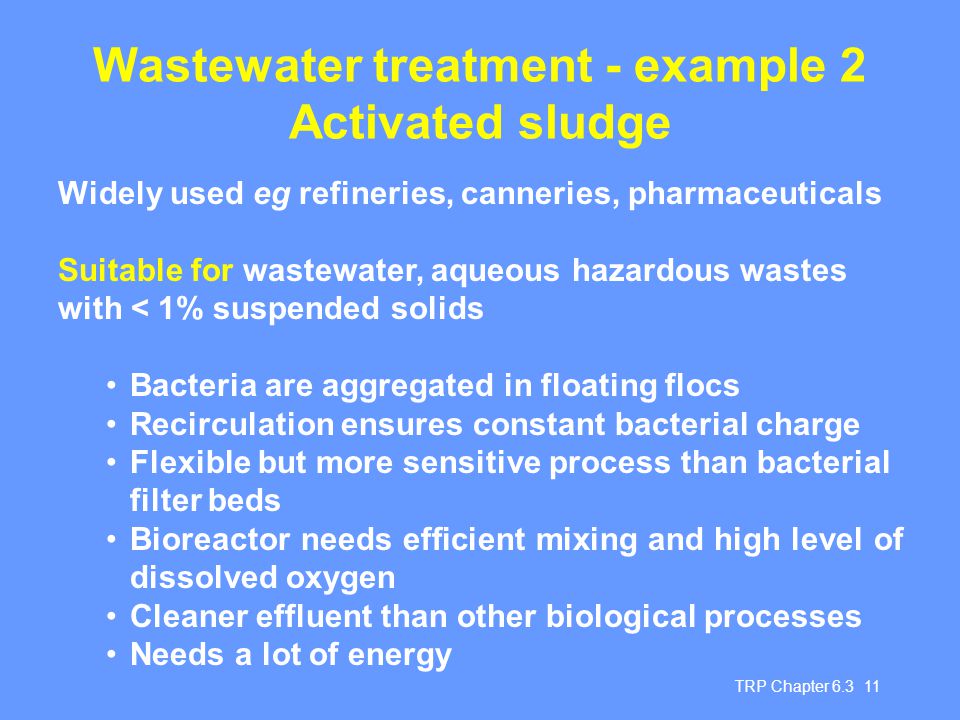 TRP Chapter Wastewater treatment - example 2 Activated sludge Widely used eg refineries, canneries, pharmaceuticals Suitable for wastewater, aqueous hazardous wastes with < 1% suspended solids Bacteria are aggregated in floating flocs Recirculation ensures constant bacterial charge Flexible but more sensitive process than bacterial filter beds Bioreactor needs efficient mixing and high level of dissolved oxygen Cleaner effluent than other biological processes Needs a lot of energy