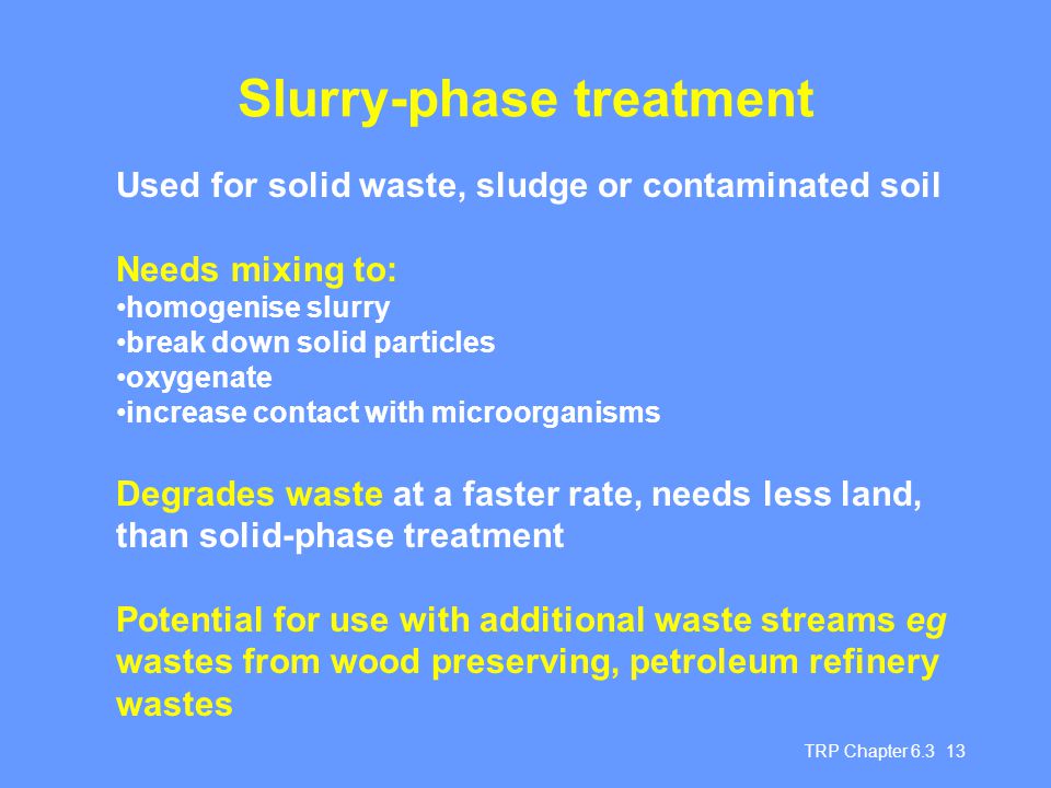 TRP Chapter Slurry-phase treatment Used for solid waste, sludge or contaminated soil Needs mixing to: homogenise slurry break down solid particles oxygenate increase contact with microorganisms Degrades waste at a faster rate, needs less land, than solid-phase treatment Potential for use with additional waste streams eg wastes from wood preserving, petroleum refinery wastes