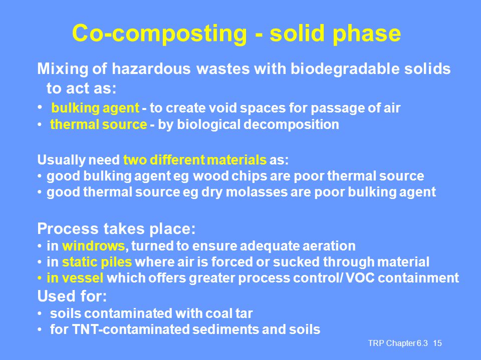 TRP Chapter Co-composting - solid phase Mixing of hazardous wastes with biodegradable solids to act as: bulking agent - to create void spaces for passage of air thermal source - by biological decomposition Usually need two different materials as: good bulking agent eg wood chips are poor thermal source good thermal source eg dry molasses are poor bulking agent Process takes place: in windrows, turned to ensure adequate aeration in static piles where air is forced or sucked through material in vessel which offers greater process control/ VOC containment Used for: soils contaminated with coal tar for TNT-contaminated sediments and soils