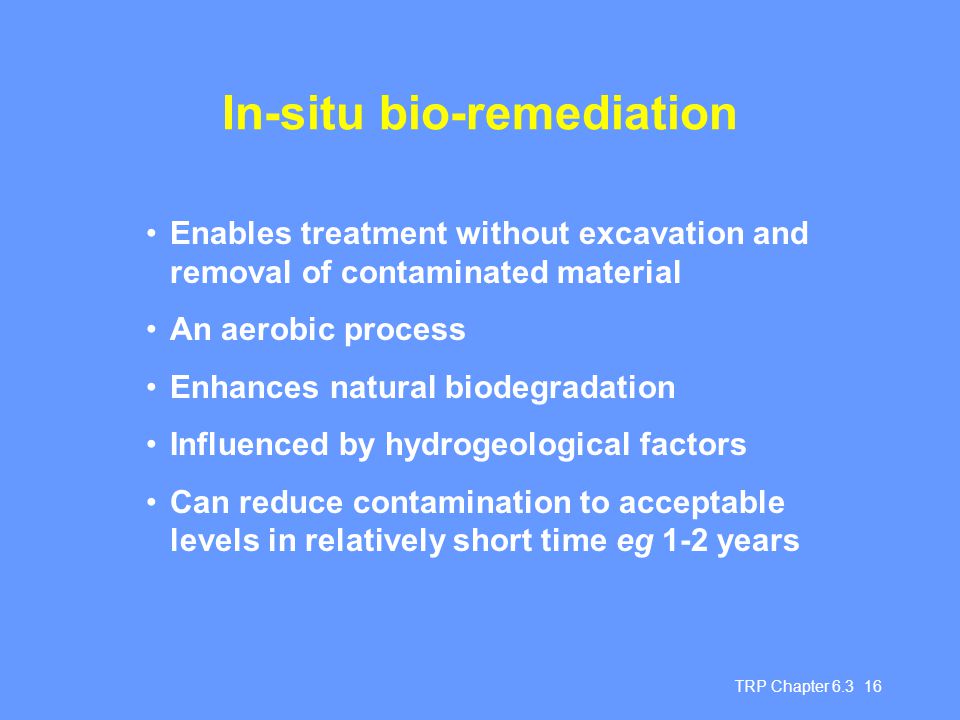 TRP Chapter In-situ bio-remediation Enables treatment without excavation and removal of contaminated material An aerobic process Enhances natural biodegradation Influenced by hydrogeological factors Can reduce contamination to acceptable levels in relatively short time eg 1-2 years