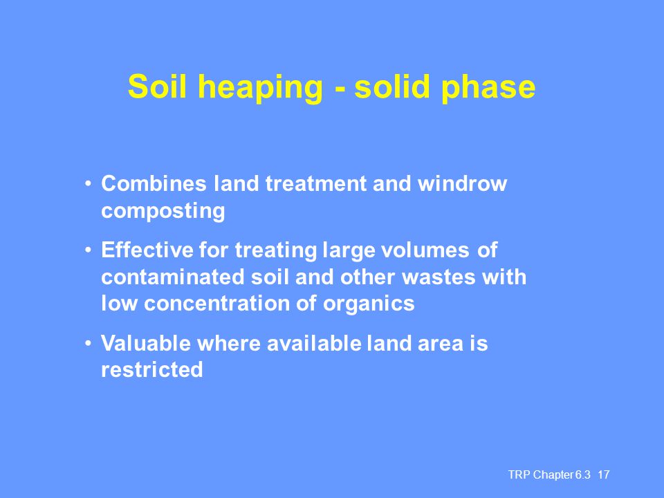 TRP Chapter Soil heaping - solid phase Combines land treatment and windrow composting Effective for treating large volumes of contaminated soil and other wastes with low concentration of organics Valuable where available land area is restricted