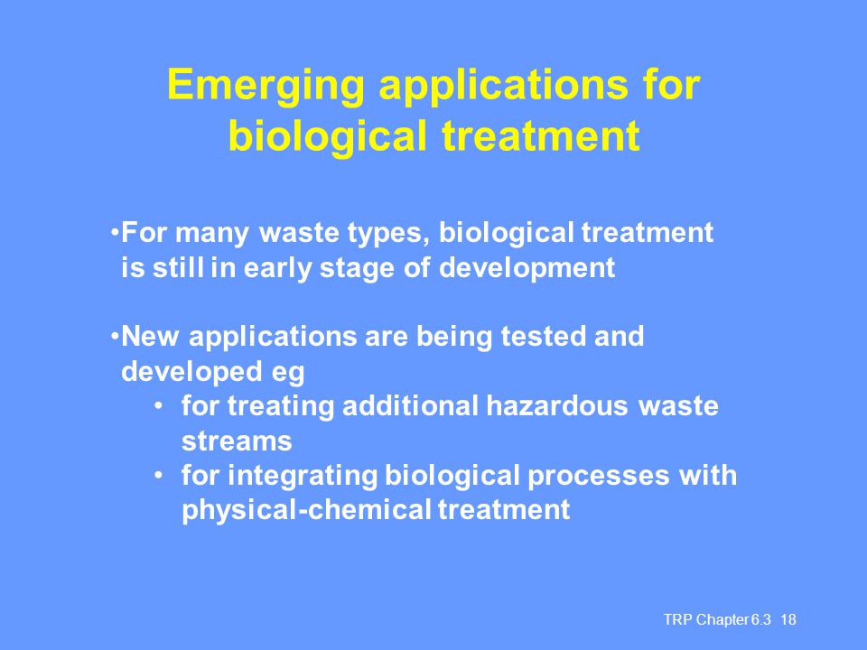 TRP Chapter Emerging applications for biological treatment For many waste types, biological treatment is still in early stage of development New applications are being tested and developed eg for treating additional hazardous waste streams for integrating biological processes with physical-chemical treatment