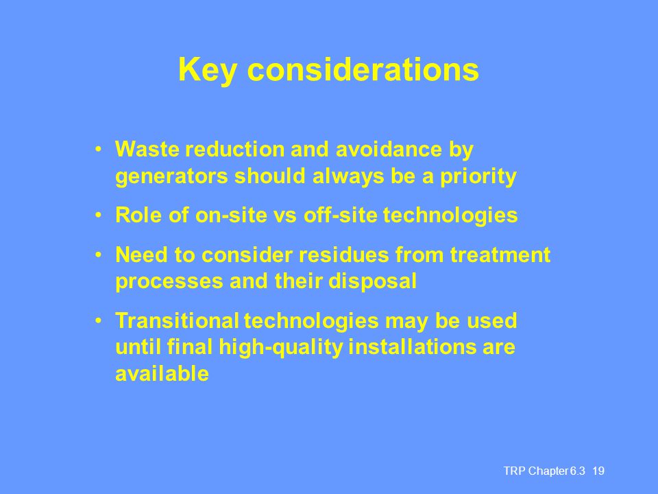 TRP Chapter Key considerations Waste reduction and avoidance by generators should always be a priority Role of on-site vs off-site technologies Need to consider residues from treatment processes and their disposal Transitional technologies may be used until final high-quality installations are available
