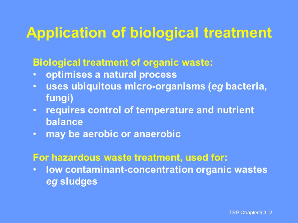 TRP Chapter Application of biological treatment Biological treatment of organic waste: optimises a natural process uses ubiquitous micro-organisms (eg bacteria, fungi) requires control of temperature and nutrient balance may be aerobic or anaerobic For hazardous waste treatment, used for: low contaminant-concentration organic wastes eg sludges