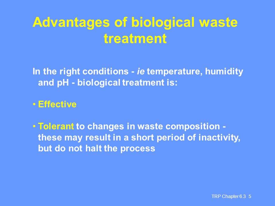 TRP Chapter Advantages of biological waste treatment In the right conditions - ie temperature, humidity and pH - biological treatment is: Effective Tolerant to changes in waste composition - these may result in a short period of inactivity, but do not halt the process