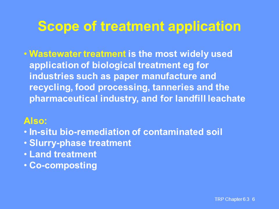 TRP Chapter Scope of treatment application Wastewater treatment is the most widely used application of biological treatment eg for industries such as paper manufacture and recycling, food processing, tanneries and the pharmaceutical industry, and for landfill leachate Also: In-situ bio-remediation of contaminated soil Slurry-phase treatment Land treatment Co-composting