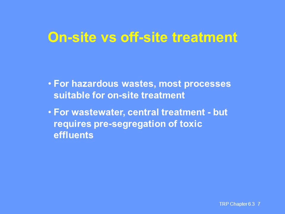 TRP Chapter On-site vs off-site treatment For hazardous wastes, most processes suitable for on-site treatment For wastewater, central treatment - but requires pre-segregation of toxic effluents