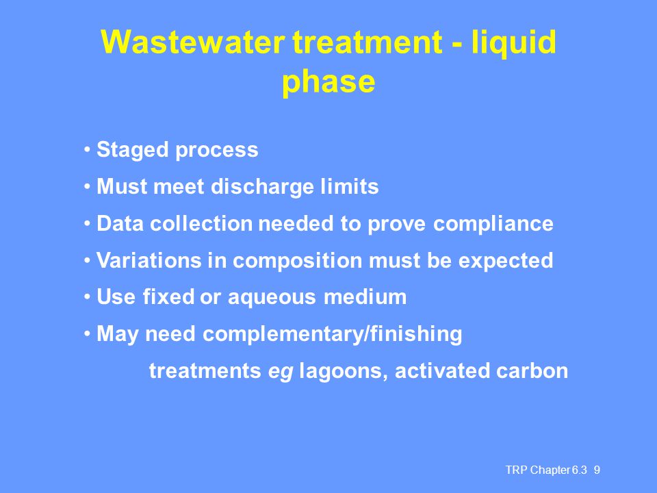 TRP Chapter Wastewater treatment - liquid phase Staged process Must meet discharge limits Data collection needed to prove compliance Variations in composition must be expected Use fixed or aqueous medium May need complementary/finishing treatments eg lagoons, activated carbon