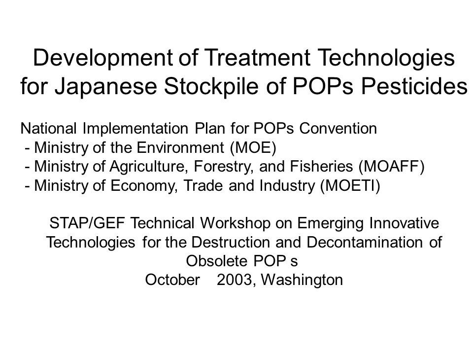 Development of Treatment Technologies for Japanese Stockpile of POPs Pesticides National Implementation Plan for POPs Convention - Ministry of the Environment (MOE) - Ministry of Agriculture, Forestry, and Fisheries (MOAFF) - Ministry of Economy, Trade and Industry (MOETI) STAP/GEF Technical Workshop on Emerging Innovative Technologies for the Destruction and Decontamination of Obsolete POP ｓ October 2003, Washington