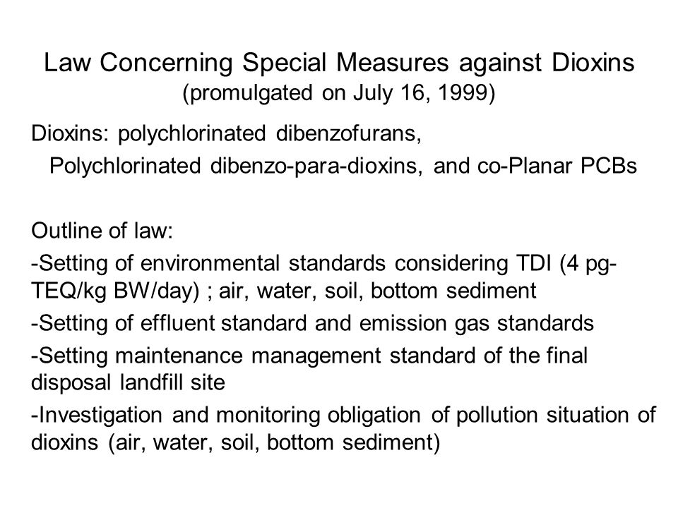 Law Concerning Special Measures against Dioxins (promulgated on July 16, 1999) Dioxins: polychlorinated dibenzofurans, Polychlorinated dibenzo-para-dioxins, and co-Planar PCBs Outline of law: -Setting of environmental standards considering TDI (4 pg- TEQ/kg BW/day) ; air, water, soil, bottom sediment -Setting of effluent standard and emission gas standards -Setting maintenance management standard of the final disposal landfill site -Investigation and monitoring obligation of pollution situation of dioxins (air, water, soil, bottom sediment)