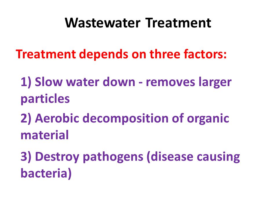 Wastewater Treatment Treatment depends on three factors: 1) Slow water down - removes larger particles 2) Aerobic decomposition of organic material 3) Destroy pathogens (disease causing bacteria)