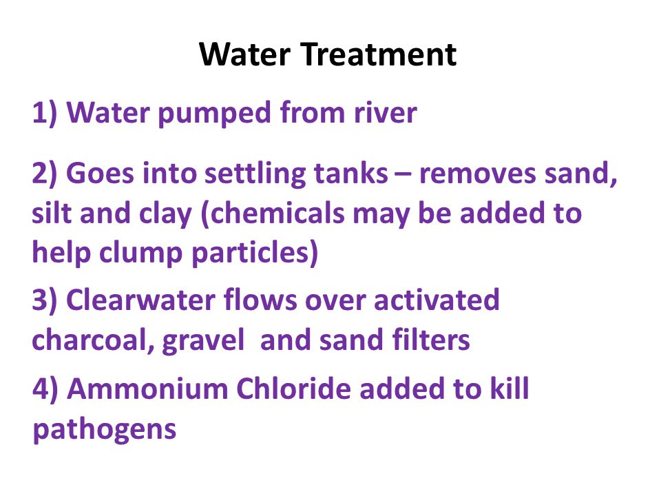 1) Water pumped from river 2) Goes into settling tanks – removes sand, silt and clay (chemicals may be added to help clump particles) 3) Clearwater flows over activated charcoal, gravel and sand filters 4) Ammonium Chloride added to kill pathogens