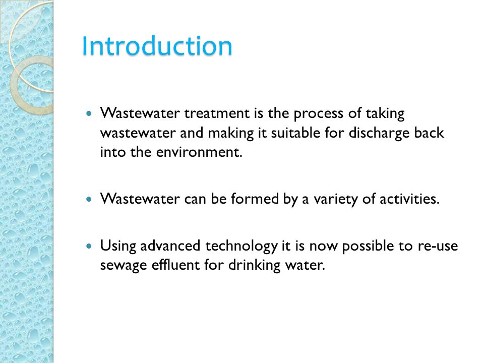 Introduction Wastewater treatment is the process of taking wastewater and making it suitable for discharge back into the environment.
