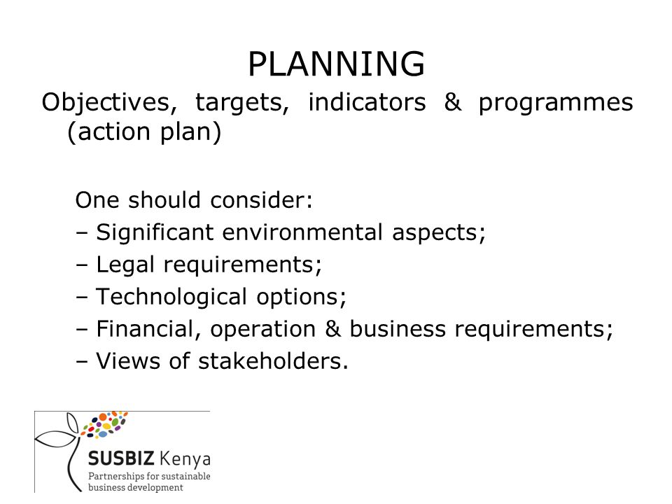 PLANNING Objectives, targets, indicators & programmes (action plan) One should consider: –Significant environmental aspects; –Legal requirements; –Technological options; –Financial, operation & business requirements; –Views of stakeholders.