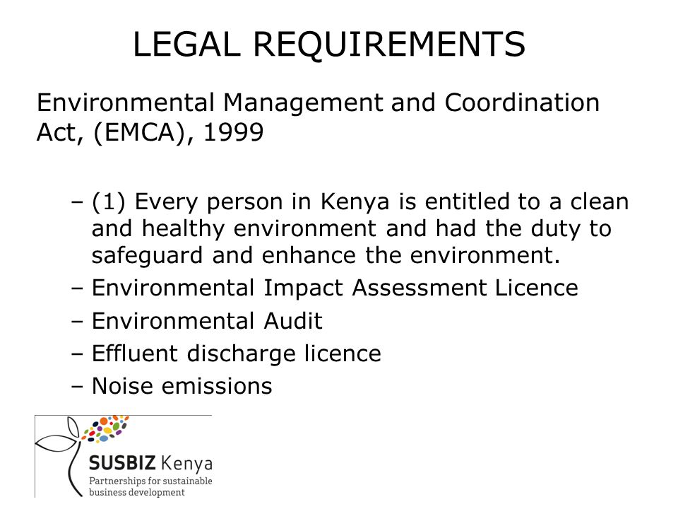 LEGAL REQUIREMENTS Environmental Management and Coordination Act, (EMCA), 1999 –(1) Every person in Kenya is entitled to a clean and healthy environment and had the duty to safeguard and enhance the environment.