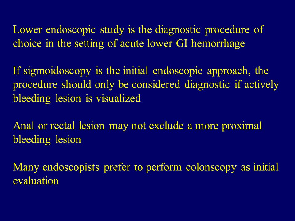 Lower endoscopic study is the diagnostic procedure of choice in the setting of acute lower GI hemorrhage If sigmoidoscopy is the initial endoscopic approach, the procedure should only be considered diagnostic if actively bleeding lesion is visualized Anal or rectal lesion may not exclude a more proximal bleeding lesion Many endoscopists prefer to perform colonscopy as initial evaluation