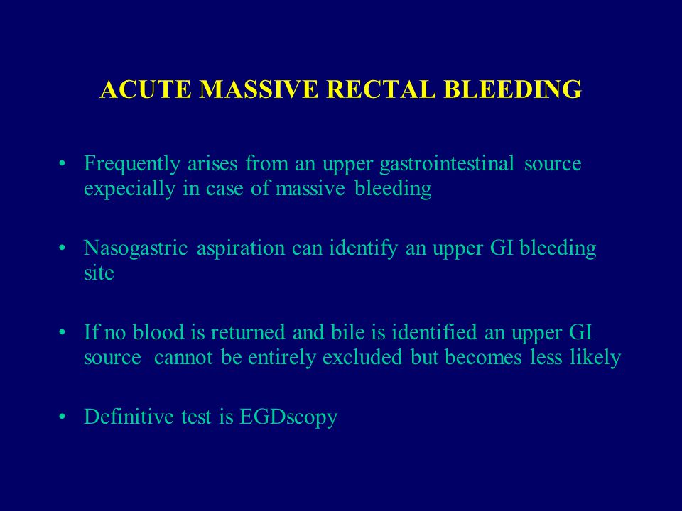 ACUTE MASSIVE RECTAL BLEEDING Frequently arises from an upper gastrointestinal source expecially in case of massive bleeding Nasogastric aspiration can identify an upper GI bleeding site If no blood is returned and bile is identified an upper GI source cannot be entirely excluded but becomes less likely Definitive test is EGDscopy