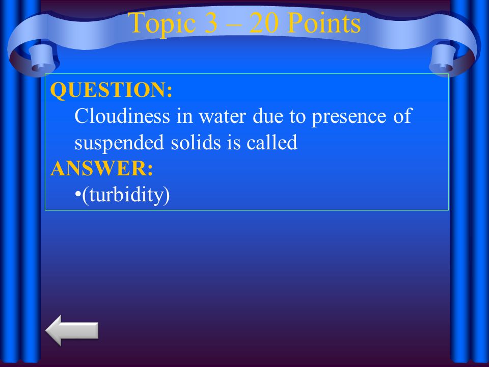 Topic 3 – 20 Points QUESTION: Cloudiness in water due to presence of suspended solids is called ANSWER: (turbidity)