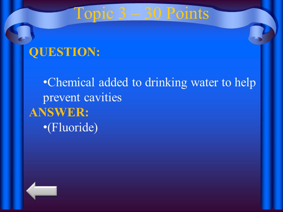 Topic 3 – 30 Points QUESTION: Chemical added to drinking water to help prevent cavities ANSWER: (Fluoride)