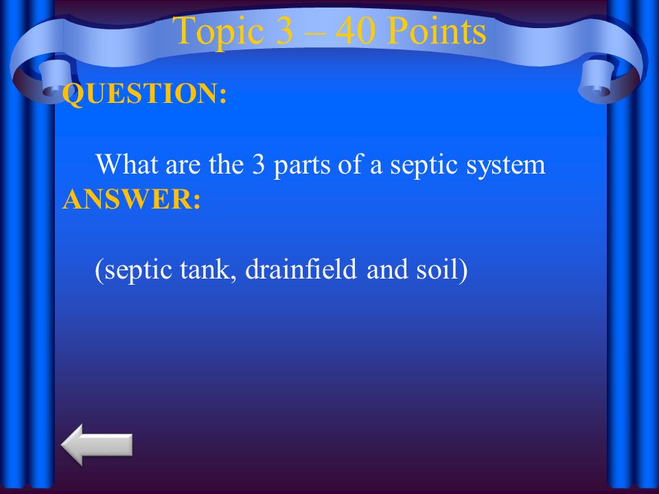 Topic 3 – 40 Points QUESTION: What are the 3 parts of a septic system ANSWER: (septic tank, drainfield and soil)