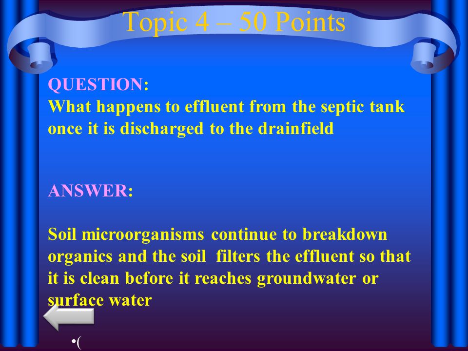 Topic 4 – 50 Points QUESTION: What happens to effluent from the septic tank once it is discharged to the drainfield ANSWER: Soil microorganisms continue to breakdown organics and the soil filters the effluent so that it is clean before it reaches groundwater or surface water (