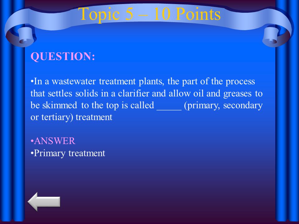 Topic 5 – 10 Points QUESTION: In a wastewater treatment plants, the part of the process that settles solids in a clarifier and allow oil and greases to be skimmed to the top is called _____ (primary, secondary or tertiary) treatment ANSWER Primary treatment