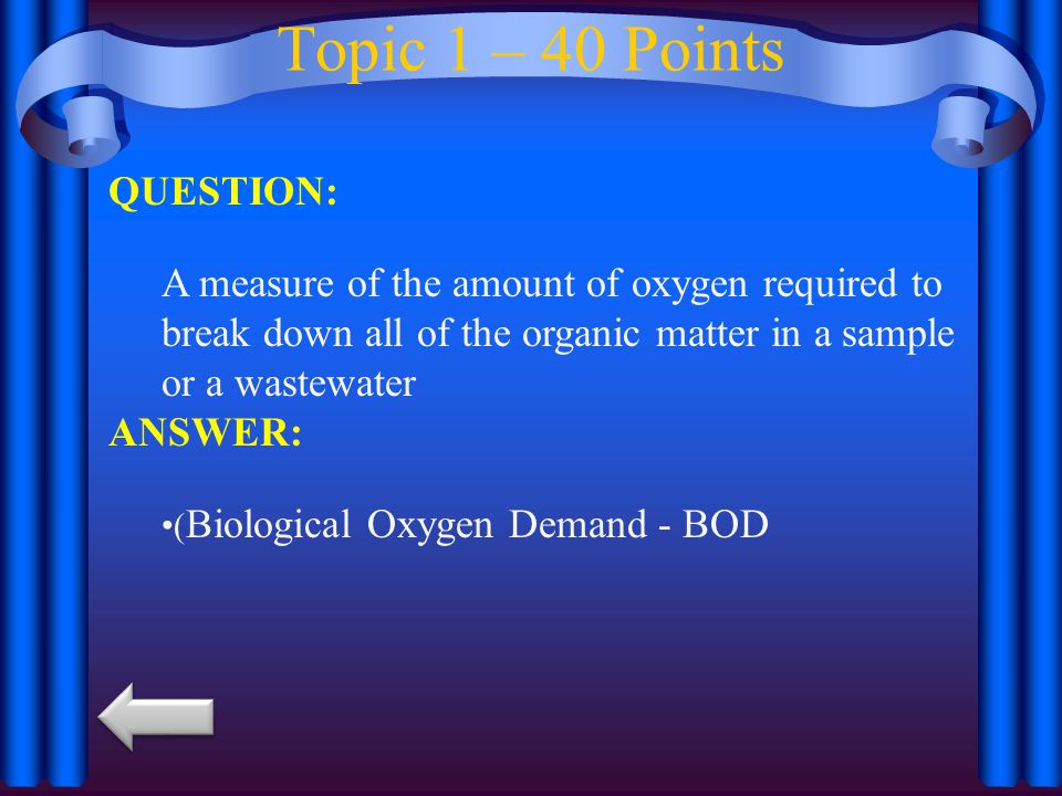 Topic 1 – 40 Points QUESTION: A measure of the amount of oxygen required to break down all of the organic matter in a sample or a wastewater ANSWER: ( Biological Oxygen Demand - BOD