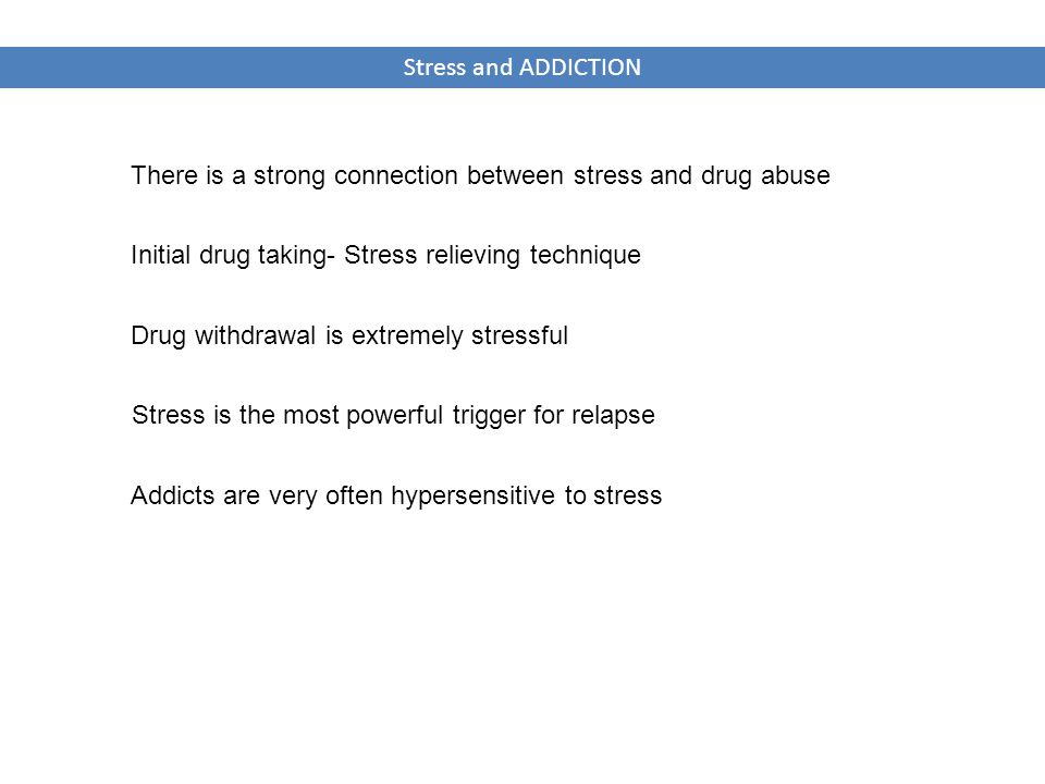 Stress and ADDICTION There is a strong connection between stress and drug abuse Stress is the most powerful trigger for relapse Initial drug taking- Stress relieving technique Drug withdrawal is extremely stressful Addicts are very often hypersensitive to stress