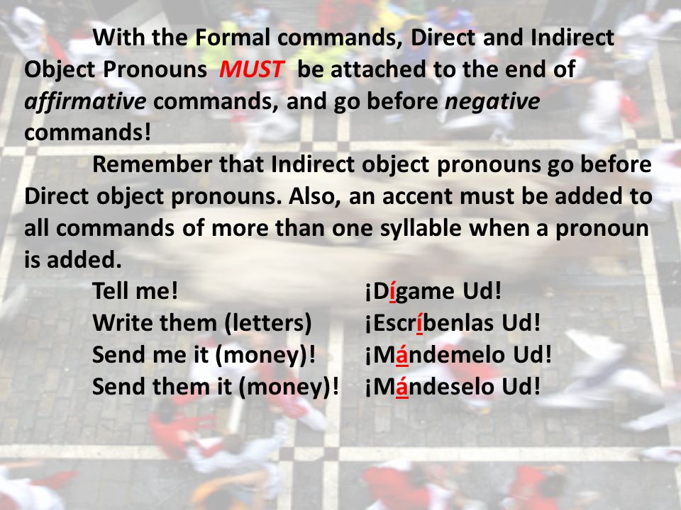 With the Formal commands, Direct and Indirect Object Pronouns MUST be attached to the end of affirmative commands, and go before negative commands.