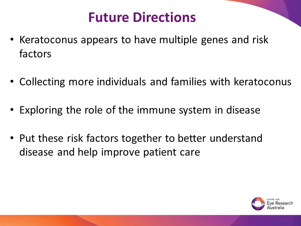 Keratoconus appears to have multiple genes and risk factors Collecting more individuals and families with keratoconus Exploring the role of the immune system in disease Put these risk factors together to better understand disease and help improve patient care Future Directions
