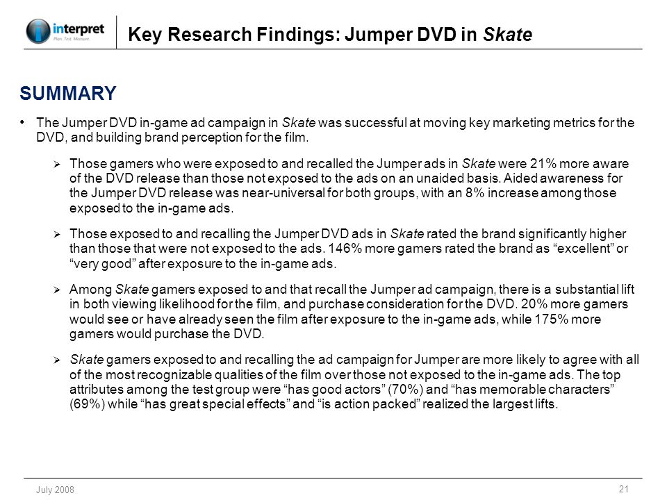 21 July 2008 Key Research Findings: Jumper DVD in Skate SUMMARY The Jumper DVD in-game ad campaign in Skate was successful at moving key marketing metrics for the DVD, and building brand perception for the film.