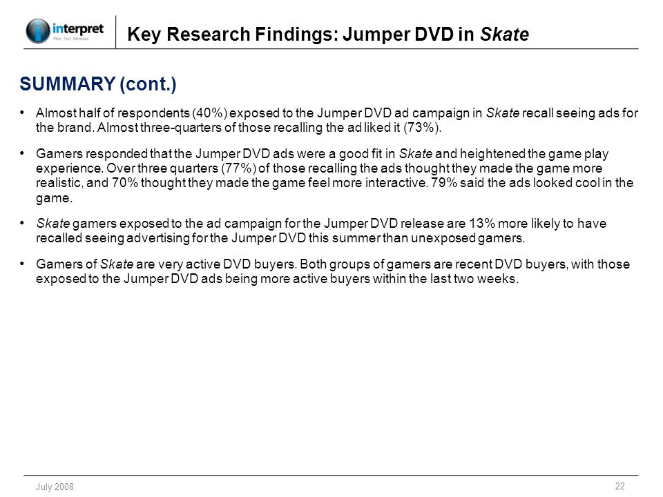 22 July 2008 Key Research Findings: Jumper DVD in Skate SUMMARY (cont.) Almost half of respondents (40%) exposed to the Jumper DVD ad campaign in Skate recall seeing ads for the brand.