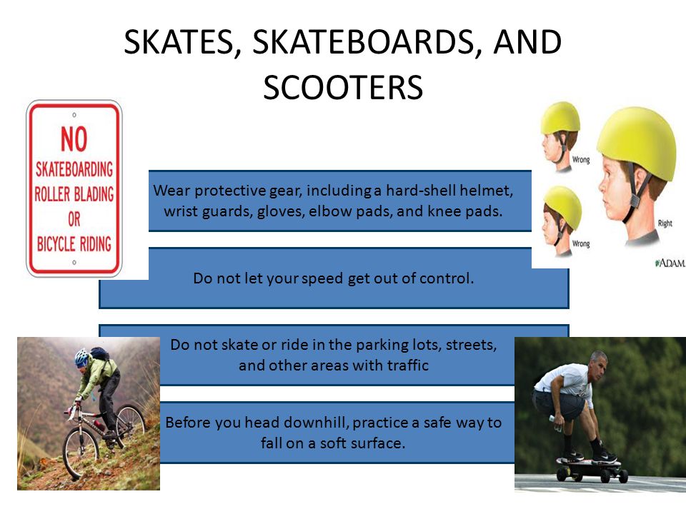 SKATES, SKATEBOARDS, AND SCOOTERS Wear protective gear, including a hard-shell helmet, wrist guards, gloves, elbow pads, and knee pads.