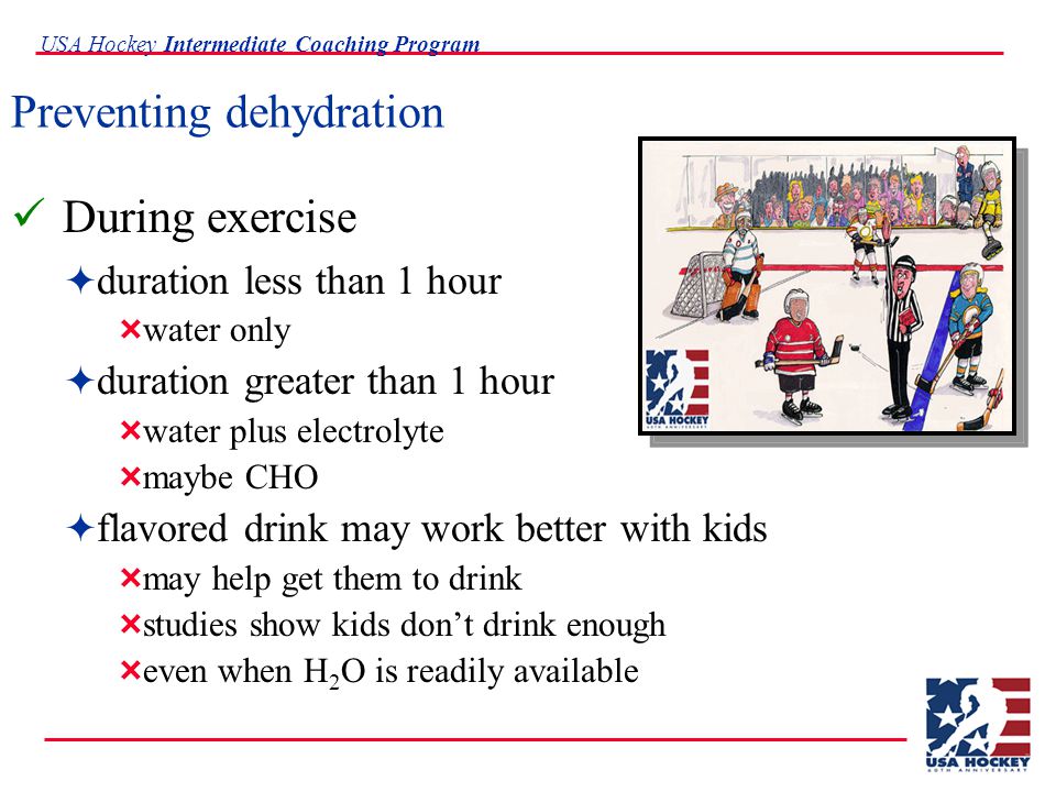 USA Hockey Intermediate Coaching Program Preventing dehydration During exercise  duration less than 1 hour  water only  duration greater than 1 hour  water plus electrolyte  maybe CHO  flavored drink may work better with kids  may help get them to drink  studies show kids don’t drink enough  even when H 2 O is readily available