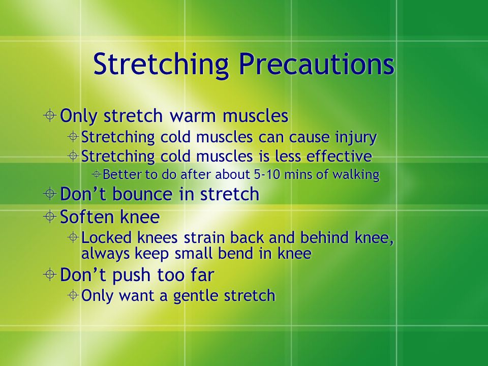 Stretching Precautions  Only stretch warm muscles  Stretching cold muscles can cause injury  Stretching cold muscles is less effective  Better to do after about 5-10 mins of walking  Don’t bounce in stretch  Soften knee  Locked knees strain back and behind knee, always keep small bend in knee  Don’t push too far  Only want a gentle stretch  Only stretch warm muscles  Stretching cold muscles can cause injury  Stretching cold muscles is less effective  Better to do after about 5-10 mins of walking  Don’t bounce in stretch  Soften knee  Locked knees strain back and behind knee, always keep small bend in knee  Don’t push too far  Only want a gentle stretch