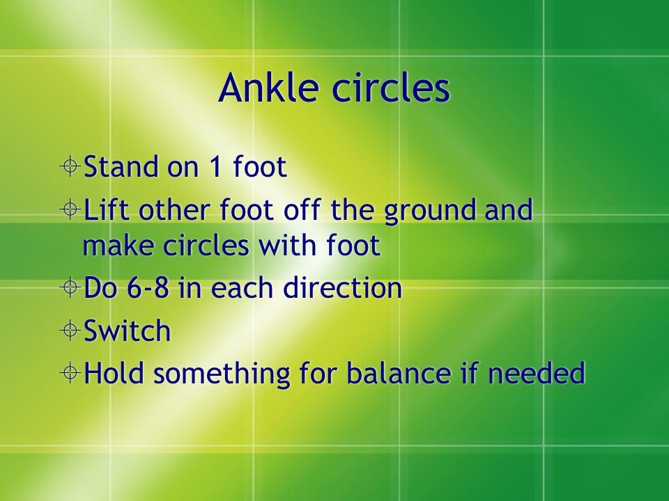 Ankle circles  Stand on 1 foot  Lift other foot off the ground and make circles with foot  Do 6-8 in each direction  Switch  Hold something for balance if needed  Stand on 1 foot  Lift other foot off the ground and make circles with foot  Do 6-8 in each direction  Switch  Hold something for balance if needed