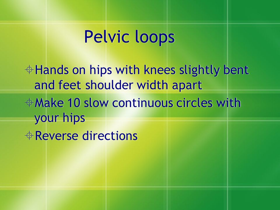 Pelvic loops  Hands on hips with knees slightly bent and feet shoulder width apart  Make 10 slow continuous circles with your hips  Reverse directions  Hands on hips with knees slightly bent and feet shoulder width apart  Make 10 slow continuous circles with your hips  Reverse directions