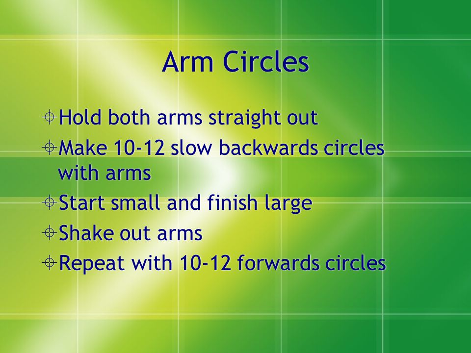 Arm Circles  Hold both arms straight out  Make slow backwards circles with arms  Start small and finish large  Shake out arms  Repeat with forwards circles  Hold both arms straight out  Make slow backwards circles with arms  Start small and finish large  Shake out arms  Repeat with forwards circles
