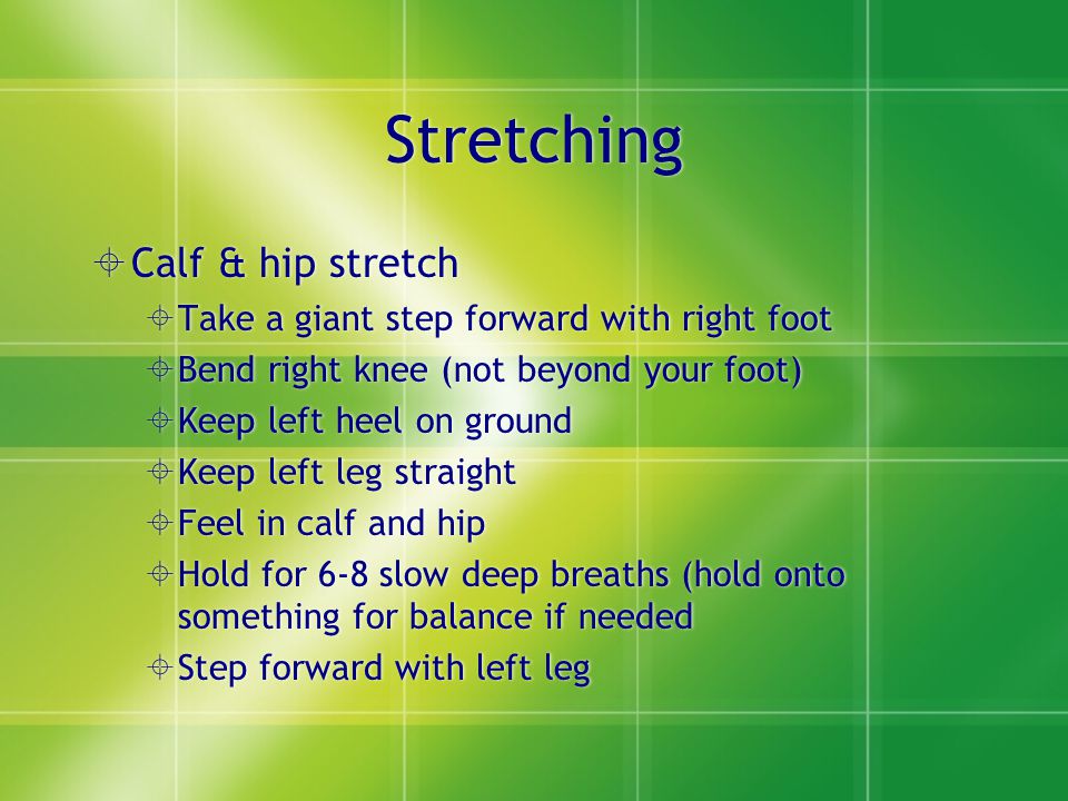 Stretching  Calf & hip stretch  Take a giant step forward with right foot  Bend right knee (not beyond your foot)  Keep left heel on ground  Keep left leg straight  Feel in calf and hip  Hold for 6-8 slow deep breaths (hold onto something for balance if needed  Step forward with left leg  Calf & hip stretch  Take a giant step forward with right foot  Bend right knee (not beyond your foot)  Keep left heel on ground  Keep left leg straight  Feel in calf and hip  Hold for 6-8 slow deep breaths (hold onto something for balance if needed  Step forward with left leg