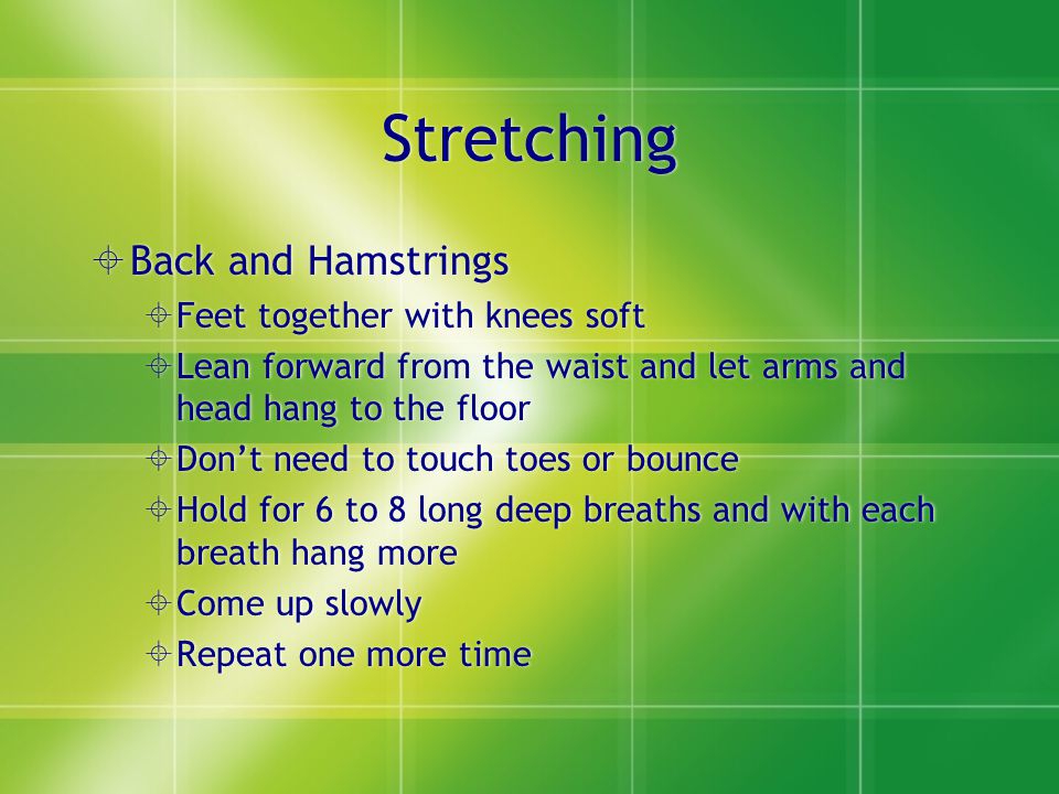 Stretching  Back and Hamstrings  Feet together with knees soft  Lean forward from the waist and let arms and head hang to the floor  Don’t need to touch toes or bounce  Hold for 6 to 8 long deep breaths and with each breath hang more  Come up slowly  Repeat one more time  Back and Hamstrings  Feet together with knees soft  Lean forward from the waist and let arms and head hang to the floor  Don’t need to touch toes or bounce  Hold for 6 to 8 long deep breaths and with each breath hang more  Come up slowly  Repeat one more time
