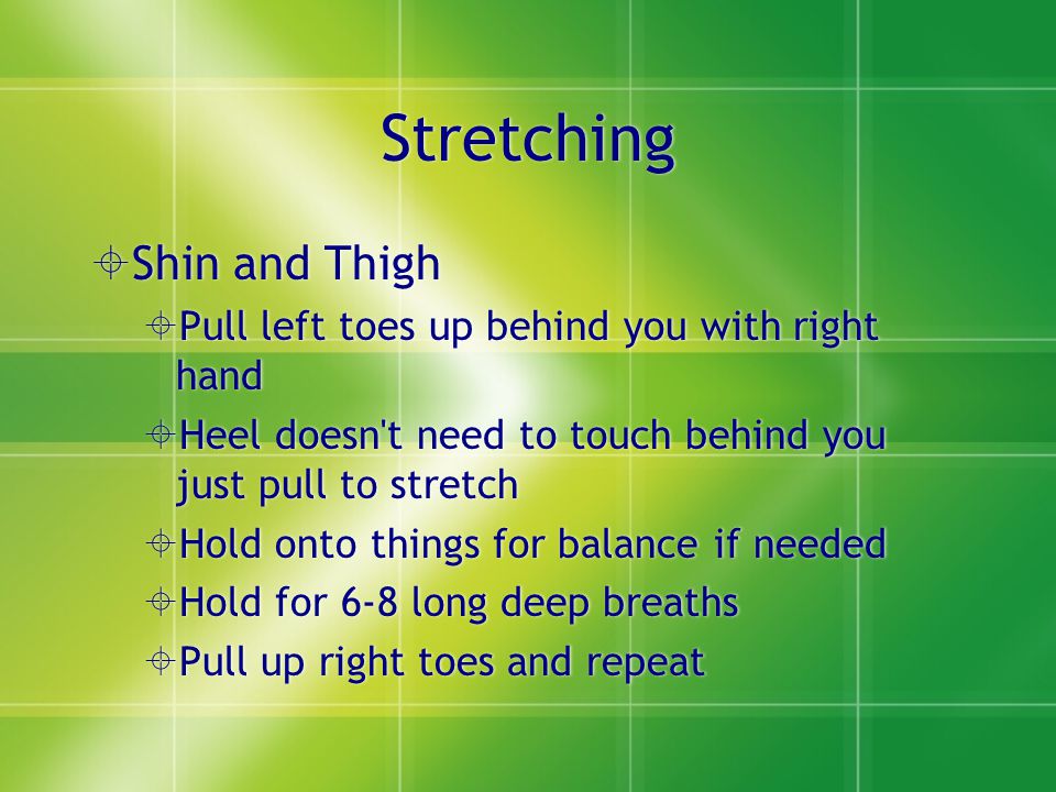 Stretching  Shin and Thigh  Pull left toes up behind you with right hand  Heel doesn t need to touch behind you just pull to stretch  Hold onto things for balance if needed  Hold for 6-8 long deep breaths  Pull up right toes and repeat  Shin and Thigh  Pull left toes up behind you with right hand  Heel doesn t need to touch behind you just pull to stretch  Hold onto things for balance if needed  Hold for 6-8 long deep breaths  Pull up right toes and repeat