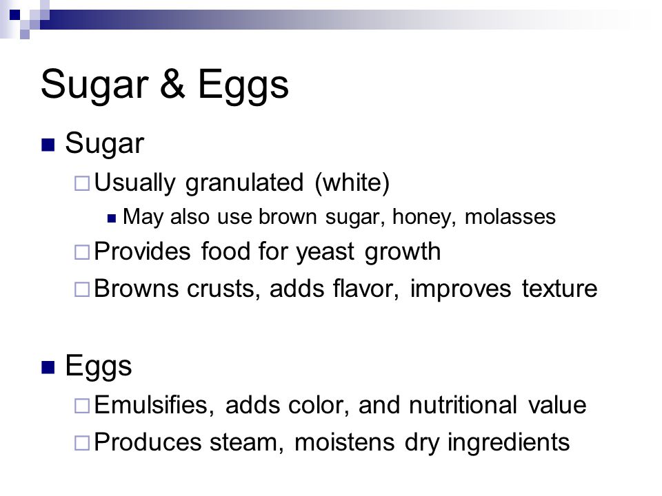 Sugar & Eggs Sugar  Usually granulated (white) May also use brown sugar, honey, molasses  Provides food for yeast growth  Browns crusts, adds flavor, improves texture Eggs  Emulsifies, adds color, and nutritional value  Produces steam, moistens dry ingredients