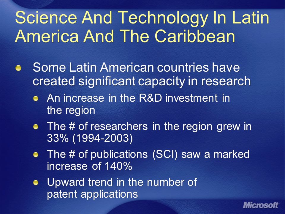 Science And Technology In Latin America And The Caribbean Some Latin American countries have created significant capacity in research An increase in the R&D investment in the region The # of researchers in the region grew in 33% ( ) The # of publications (SCI) saw a marked increase of 140% Upward trend in the number of patent applications Some Latin American countries have created significant capacity in research An increase in the R&D investment in the region The # of researchers in the region grew in 33% ( ) The # of publications (SCI) saw a marked increase of 140% Upward trend in the number of patent applications