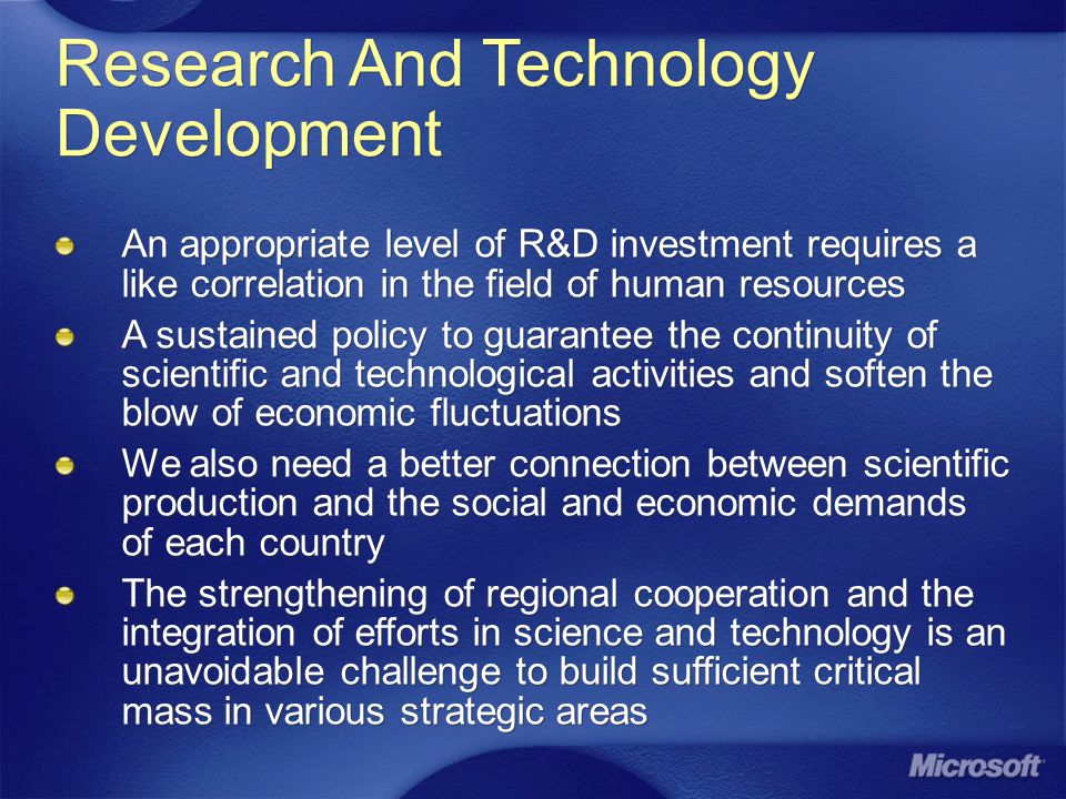 Research And Technology Development An appropriate level of R&D investment requires a like correlation in the field of human resources A sustained policy to guarantee the continuity of scientific and technological activities and soften the blow of economic fluctuations We also need a better connection between scientific production and the social and economic demands of each country The strengthening of regional cooperation and the integration of efforts in science and technology is an unavoidable challenge to build sufficient critical mass in various strategic areas An appropriate level of R&D investment requires a like correlation in the field of human resources A sustained policy to guarantee the continuity of scientific and technological activities and soften the blow of economic fluctuations We also need a better connection between scientific production and the social and economic demands of each country The strengthening of regional cooperation and the integration of efforts in science and technology is an unavoidable challenge to build sufficient critical mass in various strategic areas