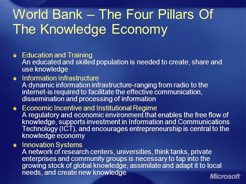 World Bank – The Four Pillars Of The Knowledge Economy Education and Training An educated and skilled population is needed to create, share and use knowledge Information Infrastructure A dynamic information infrastructure-ranging from radio to the internet-is required to facilitate the effective communication, dissemination and processing of information Economic Incentive and Institutional Regime A regulatory and economic environment that enables the free flow of knowledge, supports investment in Information and Communications Technology (ICT), and encourages entrepreneurship is central to the knowledge economy Innovation Systems A network of research centers, universities, think tanks, private enterprises and community groups is necessary to tap into the growing stock of global knowledge, assimilate and adapt it to local needs, and create new knowledge Education and Training An educated and skilled population is needed to create, share and use knowledge Information Infrastructure A dynamic information infrastructure-ranging from radio to the internet-is required to facilitate the effective communication, dissemination and processing of information Economic Incentive and Institutional Regime A regulatory and economic environment that enables the free flow of knowledge, supports investment in Information and Communications Technology (ICT), and encourages entrepreneurship is central to the knowledge economy Innovation Systems A network of research centers, universities, think tanks, private enterprises and community groups is necessary to tap into the growing stock of global knowledge, assimilate and adapt it to local needs, and create new knowledge