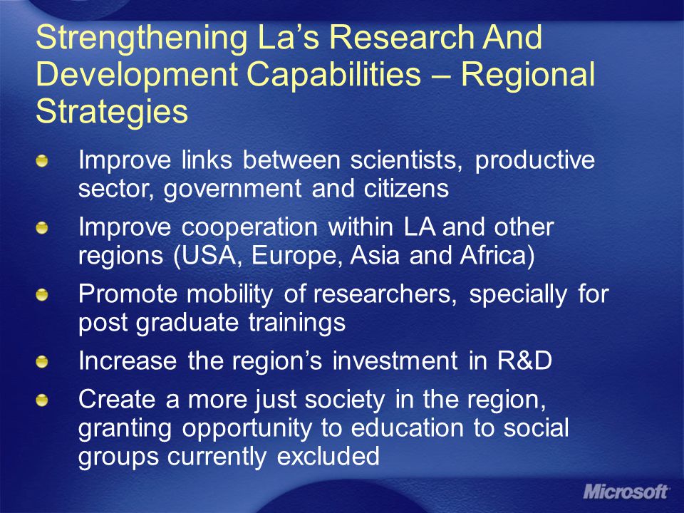 Strengthening La’s Research And Development Capabilities – Regional Strategies Improve links between scientists, productive sector, government and citizens Improve cooperation within LA and other regions (USA, Europe, Asia and Africa) Promote mobility of researchers, specially for post graduate trainings Increase the region’s investment in R&D Create a more just society in the region, granting opportunity to education to social groups currently excluded