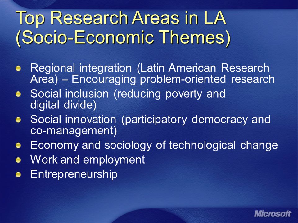 Top Research Areas in LA (Socio-Economic Themes) Regional integration (Latin American Research Area) – Encouraging problem-oriented research Social inclusion (reducing poverty and digital divide) Social innovation (participatory democracy and co-management) Economy and sociology of technological change Work and employment Entrepreneurship