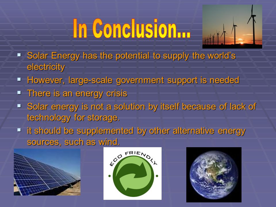  Solar Energy has the potential to supply the world’s electricity  However, large-scale government support is needed  There is an energy crisis  Solar energy is not a solution by itself because of lack of technology for storage.